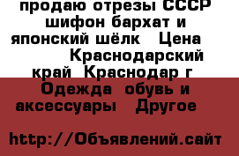 продаю отрезы СССР шифон бархат и японский шёлк › Цена ­ 1 000 - Краснодарский край, Краснодар г. Одежда, обувь и аксессуары » Другое   